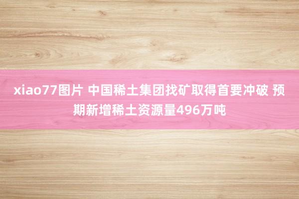 xiao77图片 中国稀土集团找矿取得首要冲破 预期新增稀土资源量496万吨