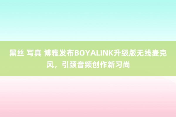 黑丝 写真 博雅发布BOYALINK升级版无线麦克风，引颈音频创作新习尚