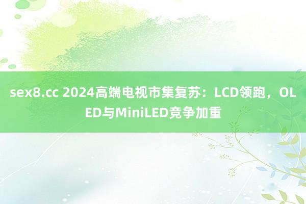 sex8.cc 2024高端电视市集复苏：LCD领跑，OLED与MiniLED竞争加重