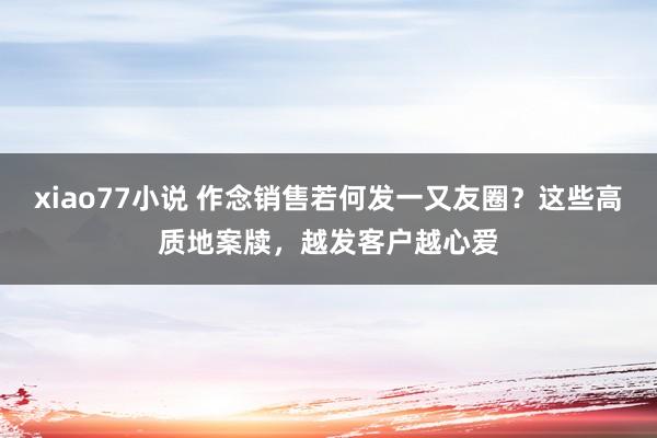 xiao77小说 作念销售若何发一又友圈？这些高质地案牍，越发客户越心爱