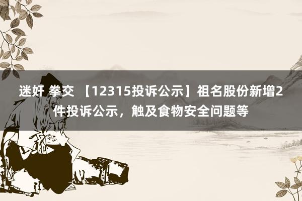 迷奸 拳交 【12315投诉公示】祖名股份新增2件投诉公示，触及食物安全问题等