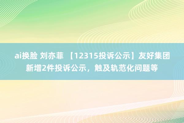 ai换脸 刘亦菲 【12315投诉公示】友好集团新增2件投诉公示，触及轨范化问题等