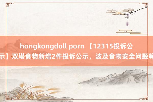 hongkongdoll porn 【12315投诉公示】双塔食物新增2件投诉公示，波及食物安全问题等