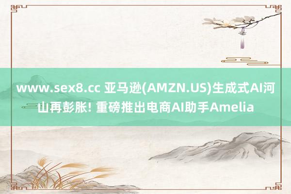 www.sex8.cc 亚马逊(AMZN.US)生成式AI河山再彭胀! 重磅推出电商AI助手Amelia