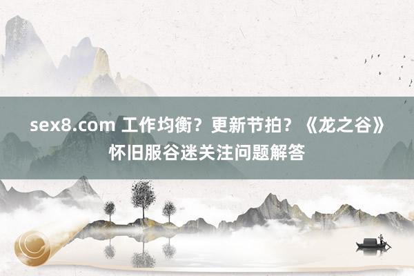 sex8.com 工作均衡？更新节拍？《龙之谷》怀旧服谷迷关注问题解答