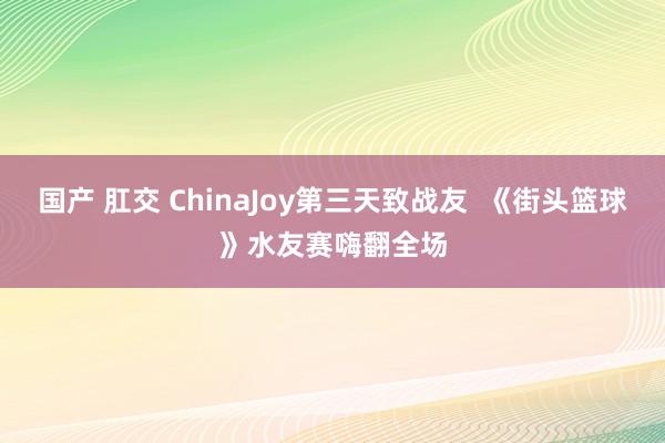 国产 肛交 ChinaJoy第三天致战友  《街头篮球》水友赛嗨翻全场