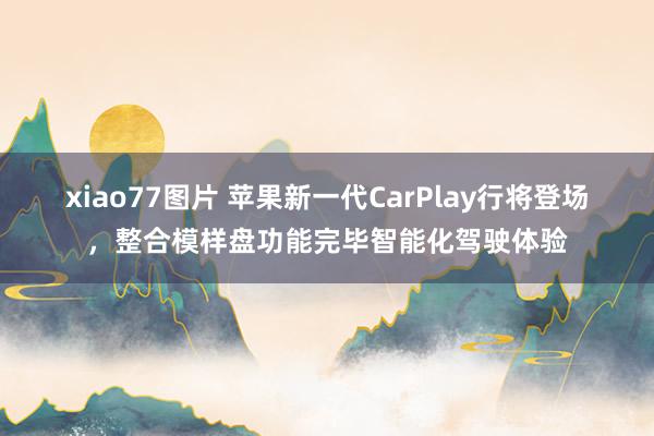 xiao77图片 苹果新一代CarPlay行将登场，整合模样盘功能完毕智能化驾驶体验