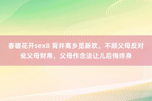 春暖花开sex8 背井离乡觅新欢，不顾父母反对讹父母财帛，父母作念法让儿后悔终身