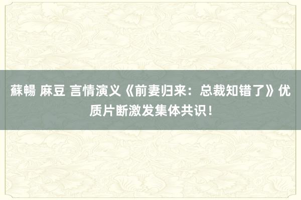 蘇暢 麻豆 言情演义《前妻归来：总裁知错了》优质片断激发集体共识！