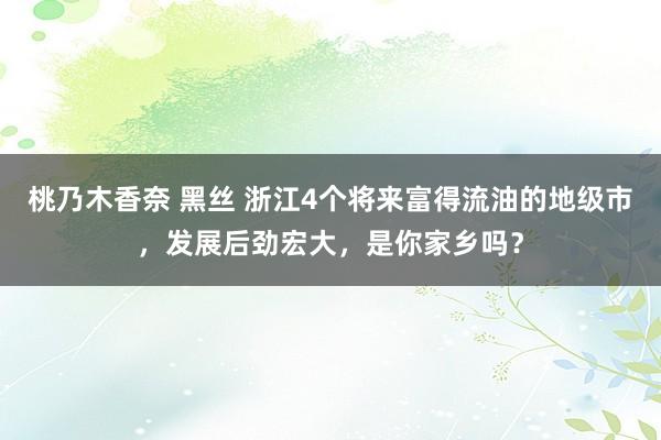 桃乃木香奈 黑丝 浙江4个将来富得流油的地级市，发展后劲宏大，是你家乡吗？