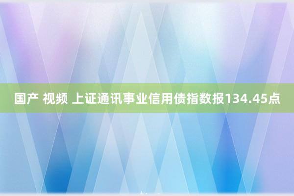 国产 视频 上证通讯事业信用债指数报134.45点