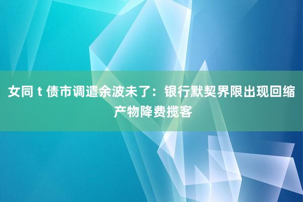 女同 t 债市调遣余波未了：银行默契界限出现回缩 产物降费揽客