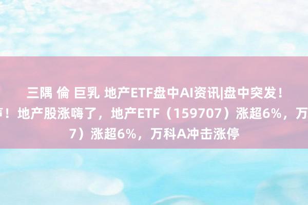 三隅 倫 巨乳 地产ETF盘中AI资讯|盘中突发！高层重磅发声！地产股涨嗨了，地产ETF（159707）涨超6%，万科A冲击涨停