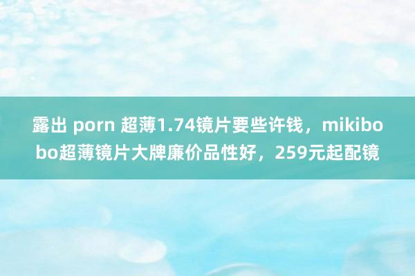 露出 porn 超薄1.74镜片要些许钱，mikibobo超薄镜片大牌廉价品性好，259元起配镜