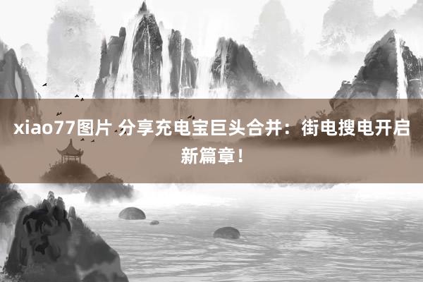 xiao77图片 分享充电宝巨头合并：街电搜电开启新篇章！