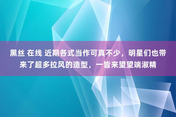 黑丝 在线 近期各式当作可真不少，明星们也带来了超多拉风的造型，一皆来望望端淑精