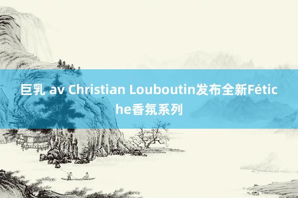 巨乳 av Christian Louboutin发布全新Fétiche香氛系列