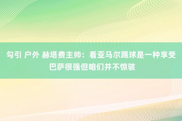 勾引 户外 赫塔费主帅：看亚马尔踢球是一种享受 巴萨很强但咱们并不惊骇