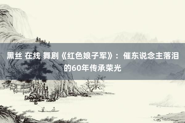 黑丝 在线 舞剧《红色娘子军》：催东说念主落泪的60年传承荣光