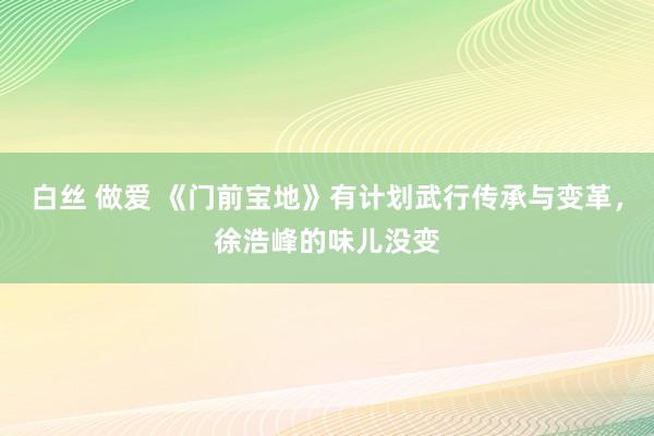 白丝 做爱 《门前宝地》有计划武行传承与变革，徐浩峰的味儿没变