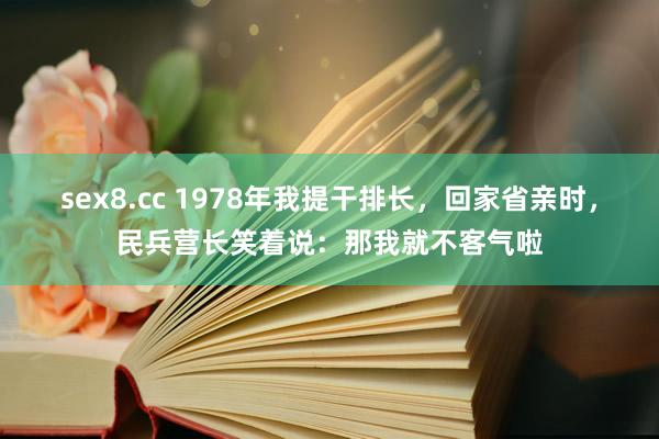 sex8.cc 1978年我提干排长，回家省亲时，民兵营长笑着说：那我就不客气啦