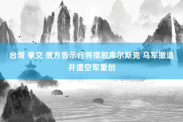 台灣 拳交 俄方告示行将摆脱库尔斯克 乌军撤退并遭空军重创