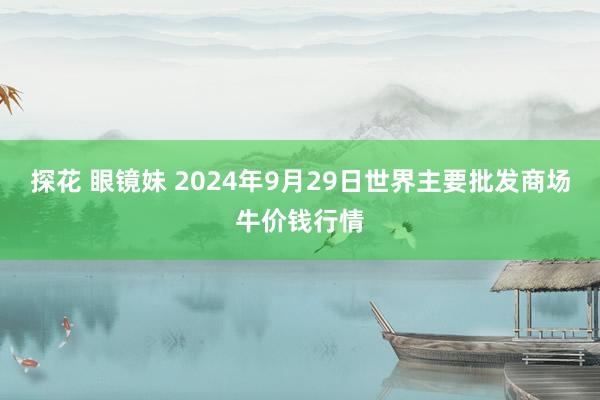 探花 眼镜妹 2024年9月29日世界主要批发商场牛价钱行情