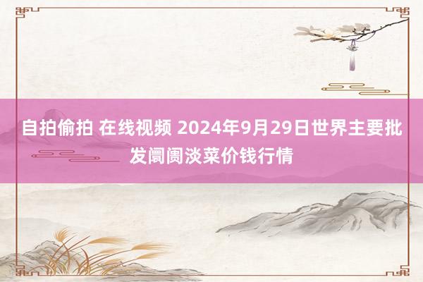 自拍偷拍 在线视频 2024年9月29日世界主要批发阛阓淡菜价钱行情