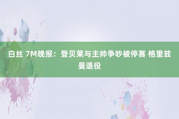 白丝 7M晚报：登贝莱与主帅争吵被停赛 格里兹曼退役