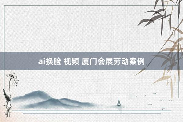 ai换脸 视频 厦门会展劳动案例