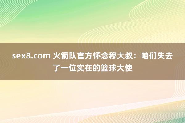 sex8.com 火箭队官方怀念穆大叔：咱们失去了一位实在的篮球大使