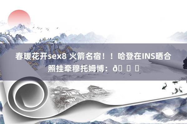 春暖花开sex8 火箭名宿！！哈登在INS晒合照挂牵穆托姆博：🙏