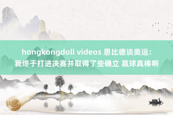 hongkongdoll videos 恩比德谈奥运：我终于打进决赛并取得了些确立 赢球真棒啊