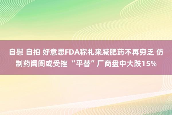 自慰 自拍 好意思FDA称礼来减肥药不再穷乏 仿制药阛阓或受挫 “平替”厂商盘中大跌15%