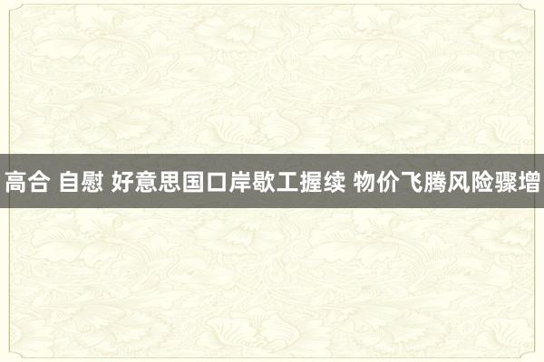 高合 自慰 好意思国口岸歇工握续 物价飞腾风险骤增