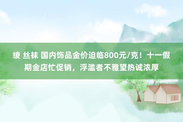 绫 丝袜 国内饰品金价迫临800元/克！十一假期金店忙促销，浮滥者不雅望热诚浓厚