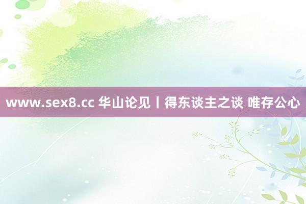 www.sex8.cc 华山论见丨得东谈主之谈 唯存公心