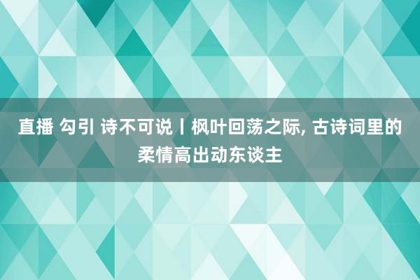 直播 勾引 诗不可说丨枫叶回荡之际， 古诗词里的柔情高出动东谈主