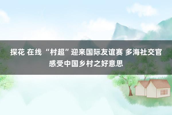 探花 在线 “村超”迎来国际友谊赛 多海社交官感受中国乡村之好意思