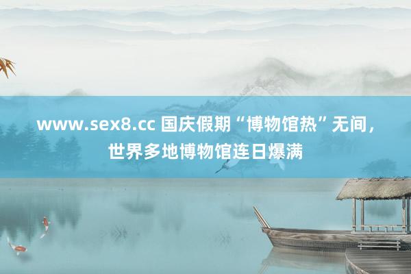 www.sex8.cc 国庆假期“博物馆热”无间，世界多地博物馆连日爆满