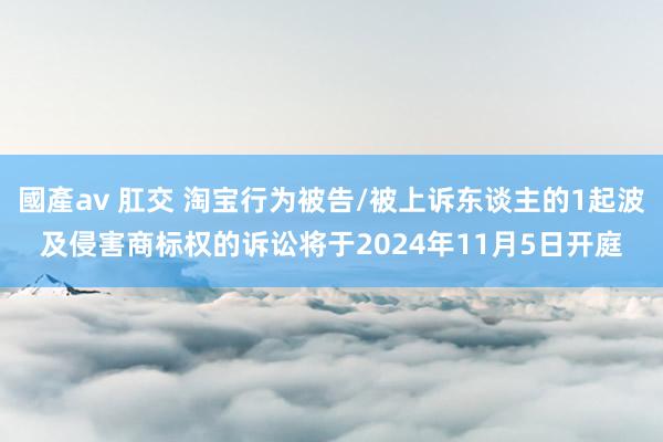 國產av 肛交 淘宝行为被告/被上诉东谈主的1起波及侵害商标权的诉讼将于2024年11月5日开庭