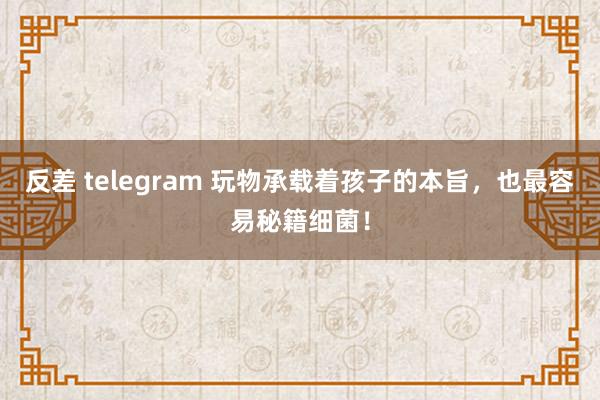 反差 telegram 玩物承载着孩子的本旨，也最容易秘籍细菌！