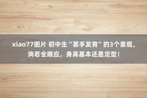 xiao77图片 初中生“罢手发育”的3个景观，淌若全顺应，身高基本还是定型！