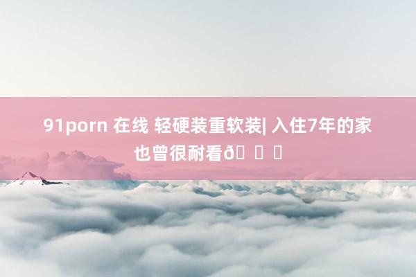 91porn 在线 轻硬装重软装| 入住7年的家也曾很耐看👀