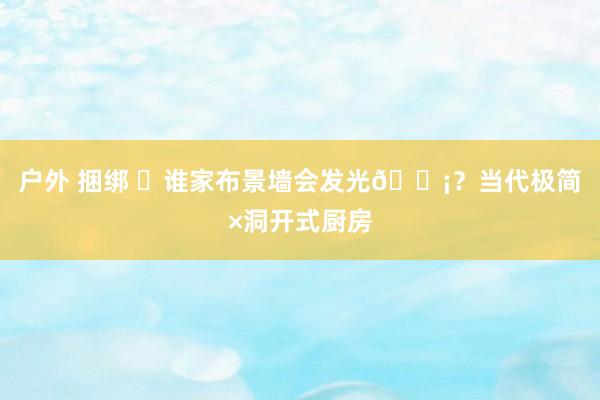 户外 捆绑 ⚪谁家布景墙会发光💡？当代极简×洞开式厨房