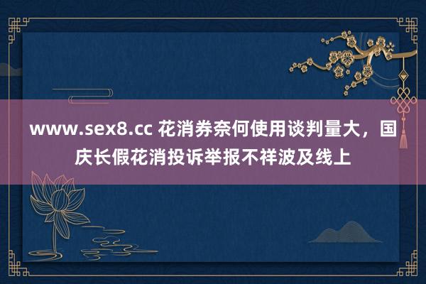 www.sex8.cc 花消券奈何使用谈判量大，国庆长假花消投诉举报不祥波及线上