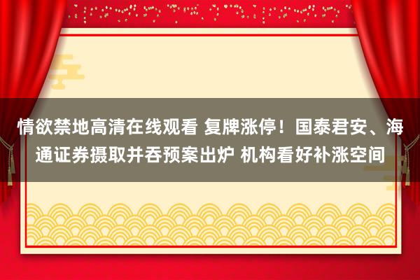 情欲禁地高清在线观看 复牌涨停！国泰君安、海通证券摄取并吞预案出炉 机构看好补涨空间