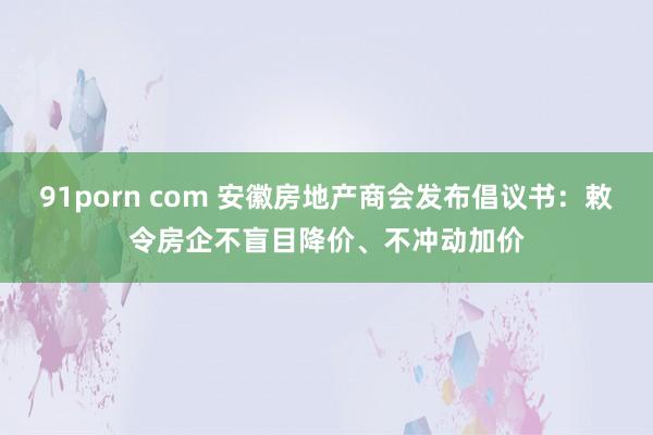 91porn com 安徽房地产商会发布倡议书：敕令房企不盲目降价、不冲动加价