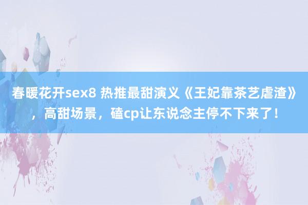 春暖花开sex8 热推最甜演义《王妃靠茶艺虐渣》，高甜场景，磕cp让东说念主停不下来了！