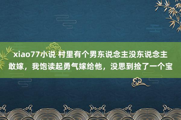 xiao77小说 村里有个男东说念主没东说念主敢嫁，我饱读起勇气嫁给他，没思到捡了一个宝